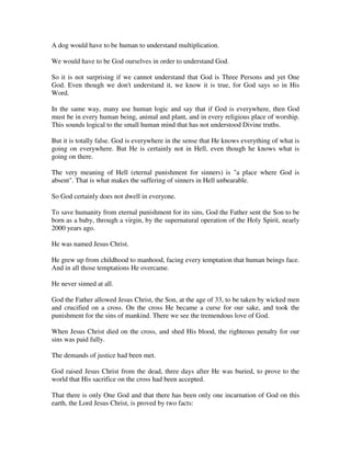 A dog would have to be human to understand multiplication. 
We would have to be God ourselves in order to understand God. 
So it is not surprising if we cannot understand that God is Three Persons and yet One 
God. Even though we don't understand it, we know it is true, for God says so in His 
Word. 
In the same way, many use human logic and say that if God is everywhere, then God 
must be in every human being, animal and plant, and in every religious place of worship. 
This sounds logical to the small human mind that has not understood Divine truths. 
But it is totally false. God is everywhere in the sense that He knows everything of what is 
going on everywhere. But He is certainly not in Hell, even though he knows what is 
going on there. 
The very meaning of Hell (eternal punishment for sinners) is "a place where God is 
absent". That is what makes the suffering of sinners in Hell unbearable. 
So God certainly does not dwell in everyone. 
To save humanity from eternal punishment for its sins, God the Father sent the Son to be 
born as a baby, through a virgin, by the supernatural operation of the Holy Spirit, nearly 
2000 years ago. 
He was named Jesus Christ. 
He grew up from childhood to manhood, facing every temptation that human beings face. 
And in all those temptations He overcame. 
He never sinned at all. 
God the Father allowed Jesus Christ, the Son, at the age of 33, to be taken by wicked men 
and crucified on a cross. On the cross He became a curse for our sake, and took the 
punishment for the sins of mankind. There we see the tremendous love of God. 
When Jesus Christ died on the cross, and shed His blood, the righteous penalty for our 
sins was paid fully. 
The demands of justice had been met. 
God raised Jesus Christ from the dead, three days after He was buried, to prove to the 
world that His sacrifice on the cross had been accepted. 
That there is only One God and that there has been only one incarnation of God on this 
earth, the Lord Jesus Christ, is proved by two facts: 
 
