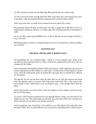 (1) The Lord Jesus Christ was the Only One Who died for the sins of the world. 
(2) The Lord Jesus Christ was the Only One Who came back alive after being dead, never 
to die again - thus proving that He had conquered man's greatest enemy, death. 
After forty more days on earth, Jesus returned to heaven where He is today. 
He promised, before He left, to come back one day to judge the world and to rule it in 
righteousness and peace. He gave us certain signs that would precede His coming back to 
earth. 
As we see those signs being fulfilled now, we know that the second coming of Christ is 
very, very near. 
Before He returns to earth, it is important that you receive the forgiveness that God offers 
you in Christ. 
CHAPTER FIVE 
THE REAL TRUTH ABOUT REPENTANCE 
The punishment for sin is spiritual death - which as we have already seen, means to be 
cut off from God's presence forever. That is what Jesus experienced on the cross. He was 
forsaken by His Father. 
Jesus being God, and therefore eternal in His inner person, could experience the agony of 
eternal separation from His Father in a short time - in three hours of total darkness on the 
cross, when He suffered the pains of eternal hell, the pains that we should have suffered 
for all eternity. 
The penalty for our sin has been taken by Him. But we are still not forgiven and freed 
from that penalty unless we receive that forgiveness from God. This is the reason why 
most people in the world remain in an un-forgiven state - even though Christ died for 
them. 
Christ died for the sins of the whole world, for people of every religion, and not just for 
the sins of Christians. 
To receive what God has purchased for you through Christ's death, you must first of all 
repent of your sins. This means that you are truly sorry for your sinful ways, and that you 
desire sincerely to turn from every sin that you know. 
In the beginning, your conscience is not sensitive as to what pleases God and what does 
not please Him. So it is impossible for you to turn from everything that is displeasing to 
 