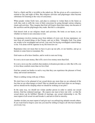 God is a Spirit and He is invisible to the naked eye. He has given us all a conscience to 
remind us day and night of Him. But religious activities and pilgrimages often become 
substitutes for listening to the voice of conscience. 
When people violate God's laws, and plan to continue to violate them in the future as 
well, they seek to stifle the voice of their conscience by going through various religious 
rituals and activities. They imagine that God will forgive them their many sins because of 
the sacrifices and the pilgrimages they make. But this is a deception. 
God doesn't look at our religious rituals and activities. He looks at our hearts, to see 
whether we listen to our conscience or not. 
So repentance involves turning away from idolatry of every sort. In true repentance, we 
turn from all created things to the Creator, and say to Him, "Almighty God, You alone 
are worthy to be worshipped and served. I am sorry for having worshipped created things 
so far. You alone will be supreme in my life from now on." 
Repentance does not mean that we have to give up our jobs, or our families, and go as 
hermits to some forest or mountain. No. 
God wants us all to have families, and to work to earn our living. 
It is not a sin to earn money. But it IS a sin to love money more than God. 
It is not a sin to use the comforts that modern civilization provides us with. But it IS a sin 
to love those comforts more than we love God. 
God has created our bodies in such a way that they can experience the pleasure of food, 
sleep, and sexual satisfaction. 
There is nothing wrong with any of these. 
We don't have to be ashamed of our sexual desire any more than we are ashamed of the 
fact that we are often hungry or tired!! But we should not steal food when we are hungry, 
and we should not be sleeping when we should be working at our jobs!! 
In the same way, we should not violate another person in order to satisfy our sexual 
desires. God has ordained marriage - He expects one man to have one wife - so that the 
sexual desire can be fulfilled. Outside of marriage, any sexual relationship is sin. We 
must repent of all sexual sin and forsake it, and turn to God in sincerity. 
Another sin that you must repent of and give up is an unforgiving attitude towards others. 
If you want God to forgive your sins you must be willing to forgive all who have harmed 
you in any way. 
 