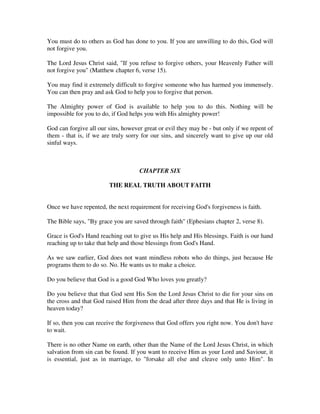 You must do to others as God has done to you. If you are unwilling to do this, God will 
not forgive you. 
The Lord Jesus Christ said, "If you refuse to forgive others, your Heavenly Father will 
not forgive you" (Matthew chapter 6, verse 15). 
You may find it extremely difficult to forgive someone who has harmed you immensely. 
You can then pray and ask God to help you to forgive that person. 
The Almighty power of God is available to help you to do this. Nothing will be 
impossible for you to do, if God helps you with His almighty power! 
God can forgive all our sins, however great or evil they may be - but only if we repent of 
them - that is, if we are truly sorry for our sins, and sincerely want to give up our old 
sinful ways. 
CHAPTER SIX 
THE REAL TRUTH ABOUT FAITH 
Once we have repented, the next requirement for receiving God's forgiveness is faith. 
The Bible says, "By grace you are saved through faith" (Ephesians chapter 2, verse 8). 
Grace is God's Hand reaching out to give us His help and His blessings. Faith is our hand 
reaching up to take that help and those blessings from God's Hand. 
As we saw earlier, God does not want mindless robots who do things, just because He 
programs them to do so. No. He wants us to make a choice. 
Do you believe that God is a good God Who loves you greatly? 
Do you believe that that God sent His Son the Lord Jesus Christ to die for your sins on 
the cross and that God raised Him from the dead after three days and that He is living in 
heaven today? 
If so, then you can receive the forgiveness that God offers you right now. You don't have 
to wait. 
There is no other Name on earth, other than the Name of the Lord Jesus Christ, in which 
salvation from sin can be found. If you want to receive Him as your Lord and Saviour, it 
is essential, just as in marriage, to "forsake all else and cleave only unto Him". In 
 