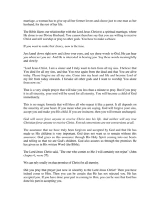 marriage, a woman has to give up all her former lovers and cleave just to one man as her 
husband, for the rest of her life. 
The Bible likens our relationship with the Lord Jesus Christ to a spiritual marriage, where 
He alone is our Divine Husband. You cannot therefore say that you are willing to receive 
Christ and still worship or pray to other gods. You have to make a choice. 
If you want to make that choice, now is the time. 
Just kneel down right now and close your eyes, and say these words to God. He can hear 
you wherever you are. And He is interested in hearing you. Say these words meaningfully 
and slowly: 
"Lord Jesus Christ, I am a sinner and I truly want to turn from all my sins. I believe that 
You died for all my sins, and that You rose again from the dead and that You are alive 
today. Please forgive me all my sins. Come into my heart and life and become Lord of 
my life from today onwards. I forsake all other gods and I want to worship You alone 
from now on." 
That is a very simple prayer that will take you less than a minute to pray. But if you pray 
it in all sincerity, your soul will be saved for all eternity. You will become a child of God 
immediately. 
This is no magic formula that will bless all who repeat it like a parrot. It all depends on 
the sincerity of your heart. If you mean what you are saying, God will forgive your sins, 
accept you and make you His child. If you are insincere, then you will remain unchanged. 
God will never force anyone to receive Christ into his life. And neither will any true 
Christian force anyone to receive Christ. Forced conversions are not conversions at all. 
The assurance that we have truly been forgiven and accepted by God and that He has 
made us His children is very important. God does not want us to remain without this 
assurance. God gives us this assurance through His Holy Spirit coming into our hearts 
and telling us that we are God's children. God also assures us through the promises He 
has given us in His written Word (the Bible). 
The Lord Jesus Christ said, "The one who comes to Me I will certainly not reject" (John 
chapter 6, verse 37). 
We can rely totally on that promise of Christ for all eternity. 
Did you pray that prayer just now in sincerity to the Lord Jesus Christ? Then you have 
indeed come to Him. Then you can be certain that He has not rejected you. He has 
accepted you. If you have done your part in coming to Him, you can be sure that God has 
done his part in accepting you. 
 