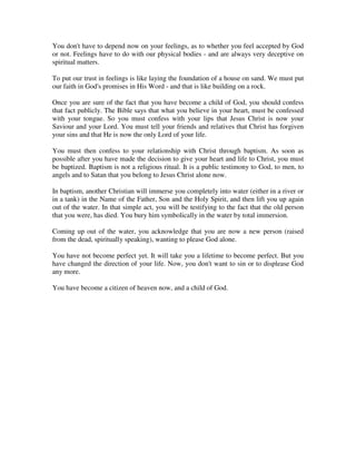 You don't have to depend now on your feelings, as to whether you feel accepted by God 
or not. Feelings have to do with our physical bodies - and are always very deceptive on 
spiritual matters. 
To put our trust in feelings is like laying the foundation of a house on sand. We must put 
our faith in God's promises in His Word - and that is like building on a rock. 
Once you are sure of the fact that you have become a child of God, you should confess 
that fact publicly. The Bible says that what you believe in your heart, must be confessed 
with your tongue. So you must confess with your lips that Jesus Christ is now your 
Saviour and your Lord. You must tell your friends and relatives that Christ has forgiven 
your sins and that He is now the only Lord of your life. 
You must then confess to your relationship with Christ through baptism. As soon as 
possible after you have made the decision to give your heart and life to Christ, you must 
be baptized. Baptism is not a religious ritual. It is a public testimony to God, to men, to 
angels and to Satan that you belong to Jesus Christ alone now. 
In baptism, another Christian will immerse you completely into water (either in a river or 
in a tank) in the Name of the Father, Son and the Holy Spirit, and then lift you up again 
out of the water. In that simple act, you will be testifying to the fact that the old person 
that you were, has died. You bury him symbolically in the water by total immersion. 
Coming up out of the water, you acknowledge that you are now a new person (raised 
from the dead, spiritually speaking), wanting to please God alone. 
You have not become perfect yet. It will take you a lifetime to become perfect. But you 
have changed the direction of your life. Now, you don't want to sin or to displease God 
any more. 
You have become a citizen of heaven now, and a child of God. 
 
