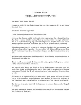 CHAPTER SEVEN 
THE REAL TRUTH ABOUT SALVATION 
The Name "Jesus" means "Saviour". 
He came to earth with that Name, because that was what He came to do - to save people 
from their sins. 
Salvation is more than forgiveness. 
Let me use an illustration to make the difference clear. 
Let us say that the road outside my house is being repaired, and that a deep pit has been 
dug there. I warn my little boy, saying, "Don't go near that pit, for you might fall into it." 
But let us say that he disobeys my command and goes near the pit to have a look inside. 
And he slips and falls inside. From inside that 10-foot pit, he then cries out, calling me. 
When I come there, he tells me that he is truly sorry for disobeying my command, and 
asks me to forgive him. Supposing I then say to him, "All right son, I forgive you. Good 
Bye!", what would I have done. I would have forgiven him. But I would not have saved 
him. 
Salvation would involve more than forgiveness. It would involve my pulling him out of 
the pit that he has fallen into. 
This is what Jesus has come to do for us too. It is not enough that He forgives us our sins. 
He has come to save us from our sins too. 
We have all fallen deeply into the pit of sin, by disobeying our conscience again and 
again. Now if God were to forgive us, that by itself would be wonderful news. But the 
good news of Christ is that He will not only forgive us, but save us from the power of sin 
as well. 
Salvation is to be experienced by us in three tenses - past, present and future. We must 
first of all be saved from the penalty of sin. Then we must be saved from the power of 
sin. Then finally, we will be saved from the very presence of sin, when we get to heaven. 
The first part of salvation deals with the forgiveness of our sins - the removal of the guilt 
of our past. 
But that is not enough. We need help from God to live uprightly in the future too. And for 
this, God gives us His power. 
 