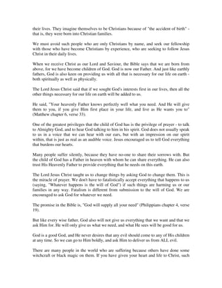 their lives. They imagine themselves to be Christians because of "the accident of birth" - 
that is, they were born into Christian families. 
We must avoid such people who are only Christians by name, and seek our fellowship 
with those who have become Christians by experience, who are seeking to follow Jesus 
Christ in their daily lives. 
When we receive Christ as our Lord and Saviour, the Bible says that we are born from 
above, for we have become children of God. God is now our Father. And just like earthly 
fathers, God is also keen on providing us with all that is necessary for our life on earth - 
both spiritually as well as physically. 
The Lord Jesus Christ said that if we sought God's interests first in our lives, then all the 
other things necessary for our life on earth will be added to us. 
He said, "Your heavenly Father knows perfectly well what you need. And He will give 
them to you, if you give Him first place in your life, and live as He wants you to" 
(Matthew chapter 6, verse 33). 
One of the greatest privileges that the child of God has is the privilege of prayer - to talk 
to Almighty God, and to hear God talking to him in his spirit. God does not usually speak 
to us in a voice that we can hear with our ears, but with an impression on our spirit 
within, that is just as real as an audible voice. Jesus encouraged us to tell God everything 
that burdens our hearts. 
Many people suffer silently, because they have no-one to share their sorrows with. But 
the child of God has a Father in heaven with whom he can share everything. He can also 
trust His Heavenly Father to provide everything that he needs on this earth. 
The Lord Jesus Christ taught us to change things by asking God to change them. This is 
the miracle of prayer. We don't have to fatalistically accept everything that happens to us 
(saying, "Whatever happens is the will of God") if such things are harming us or our 
families in any way. Fatalism is different from submission to the will of God. We are 
encouraged to ask God for whatever we need. 
The promise in the Bible is, "God will supply all your need" (Philippians chapter 4, verse 
19). 
But like every wise father, God also will not give us everything that we want and that we 
ask Him for. He will only give us what we need, and what He sees will be good for us. 
God is a good God, and He never desires that any evil should come to any of His children 
at any time. So we can go to Him boldly, and ask Him to deliver us from ALL evil. 
There are many people in the world who are suffering because others have done some 
witchcraft or black magic on them. If you have given your heart and life to Christ, such 
 