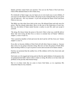 Satanic activities cannot harm you anymore. You can use the Name of the Lord Jesus 
Christ (Who defeated Satan) to drive Satan away. 
No witchcraft or black magic can ever harm you or even touch you or your children, if 
you resist it in the Name of Jesus Christ. The power of any witchcraft done on you can be 
cast off right now - this very moment - if you will call upon the Name of the Lord Jesus 
Christ to save you. 
The Bible says that when Jesus died on the cross, He defeated Satan and took away his 
power. That has already taken place. But as in the case of the forgiveness of your sins, 
here too, the defeat of Satan cannot become a reality in your life, until you accept it 
yourself. 
"By dying, He (Jesus) broke the power of the devil. Only in that way could He deliver 
those who were living all their lives as slaves to constant fear (of Satan)" (Hebrews 
chapter 2, verses 14 and 15). 
"Give yourselves humbly to God and resist the devil and he will flee from you" (James 
chapter 4, verse 7). 
Even after we become children of God, God will still allow Satan to tempt us - because 
that is how we are going to become strong. But now we have the power of God's Holy 
Spirit dwelling within us, to give us power to resist and overcome all of Satan's attacks. 
God has not promised that the earthly lives of His children will be free from trials and 
problems. No. 
God wants us to be rugged and strong and not like the spoilt children of rich parents who 
are pampered from birth. And in order to make us strong, He allows us to face trials and 
problems in life just like other human beings. 
But it is in those trials that we come to know God better, as we experience His 
miraculous help in every situation. 
 