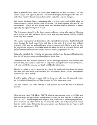 Once a person is dead, there can be no more opportunity for him to change. God also 
cannot change such a person, because God does not change a person against his will. It is 
only when we are willing to change, here on this earth, that God can change us. 
In a coming day in the future, every person who ever lived on this earth will be raised up 
from the dead to give an account of his life to God. The Bible says that there will be two 
resurrections - that is, the dead bodies which have become dust will be raised as bodies 
again, by the supernatural power of God. 
The first resurrection will be for those who are righteous – those who received Christ as 
their Saviour and who had their sins forgiven, and who thus became children of God 
while they were on earth. 
The second resurrection will be for those who rejected the forgiveness that God offered 
them through the Lord Jesus Christ and died in that state. If a person dies without 
repenting of his sins and without his sins being forgiven through Christ, he will one day 
be judged at the judgment seat of God where his whole life will be reviewed. Then it will 
be proved to the whole universe that he deserved eternal judgment for his sins. 
Satan who started all the evil in the universe, and who has been the cause of leading men 
into sin will also receive an eternal punishment at that time. 
Those however, who humbled themselves and acknowledged their sins and confessed and 
forsook them, and accepted God's offer of forgiveness through Christ's death on the cross, 
will enter into God’s presence and dwell with Him for all eternity. 
Heaven is a place of purity, peace and joy, where the angels and those from the human 
race who have been saved from their sins, will worship and praise God and serve Him in 
various ways for all eternity. 
It will be a place of joyous re-union with our loved ones who have left this earth before 
us, if they had died as children of God, trusting in Christ for their salvation. 
The true child of God looks forward to that glorious day when he will be with God 
forever. 
Now that you know THE REAL TRUTH, what is your response going to be? Did you 
pray that prayer asking the Lord Jesus Christ to forgive you your sins and to make you a 
child of God? The time to pray that prayer is now, when God is speaking to your heart. 
None of us can say when we will die and leave this earth. One of these days will be our 
last day on this earth. Before that day comes, make sure that your sins are forgiven and 
that you are ready to meet God. 
 