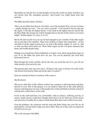 Remember too that the first sin that brought evil into the world was pride. God then cast 
out Lucifer from His immediate presence. And Lucifer was called Satan from that 
moment. 
The Bible describes Satan's fall thus : 
"How you are fallen from heaven, O Lucifer, son of the morning! How you are cut down 
- mighty though you were.... For you said to yourself, `I will ascend to heaven and rule 
the angels. I will take the highest throne. I will climb to the highest heavens and be like 
the Most High. But instead you will be brought down to the pit of hell, down to its lowest 
depths" (Isaiah chapter 14, verses 12 to 15). 
But by the time Lucifer was cast out, he had managed to get a number of the other angels 
also to join him in his rebellion. There were millions of angels who joined him -- in fact 
one-third of all the angels in heaven (as we read in Revelation chapter 12, verse 4). And 
so God cast them and Lucifer out. These fallen angels are the evil spirits (demons) that 
harass and trouble people today. 
Perhaps you yourself have been troubled by evil spirits or by others doing black magic on 
you. If so, the Bible has good news for you. You can be perfectly free from their 
harassment forever. 
Read through this book carefully and by the time you reach the end of it, you will see 
what miracles God can do for you. 
The question that some may now ask is, "If Satan is the cause of all the evil in the world, 
why doesn't God destroy Satan and all the other evil spirits?" 
God can certainly do that in a moment, if He wants to. 
But He doesn't. 
This proves that God, in His infinite wisdom, has a purpose in allowing Satan and these 
demons to exist. Part of that purpose is to use Satan to make life on this earth difficult, 
insecure and dangerous for man so that people turn to God and think of eternity instead of 
seeking their comfort here on this earth. 
If life on this earth had been very comfortable, with no sickness, suffering, poverty, or 
misery, hardly anyone would have thought about God at all. So God uses all the misery 
and insecurity of earthly life to make us think about Him and to turn to Him in our need. 
Even the problems, the sicknesses and the trials that Satan brings into your life are all 
permitted by a loving God to make you turn to Him. They are in that sense an expression 
of God's love for you. 
This is the message of the Bible. 
 