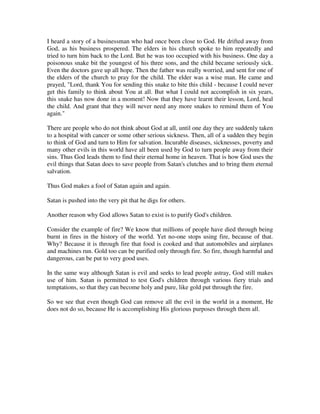 I heard a story of a businessman who had once been close to God. He drifted away from 
God, as his business prospered. The elders in his church spoke to him repeatedly and 
tried to turn him back to the Lord. But he was too occupied with his business. One day a 
poisonous snake bit the youngest of his three sons, and the child became seriously sick. 
Even the doctors gave up all hope. Then the father was really worried, and sent for one of 
the elders of the church to pray for the child. The elder was a wise man. He came and 
prayed, "Lord, thank You for sending this snake to bite this child - because I could never 
get this family to think about You at all. But what I could not accomplish in six years, 
this snake has now done in a moment! Now that they have learnt their lesson, Lord, heal 
the child. And grant that they will never need any more snakes to remind them of You 
again." 
There are people who do not think about God at all, until one day they are suddenly taken 
to a hospital with cancer or some other serious sickness. Then, all of a sudden they begin 
to think of God and turn to Him for salvation. Incurable diseases, sicknesses, poverty and 
many other evils in this world have all been used by God to turn people away from their 
sins. Thus God leads them to find their eternal home in heaven. That is how God uses the 
evil things that Satan does to save people from Satan's clutches and to bring them eternal 
salvation. 
Thus God makes a fool of Satan again and again. 
Satan is pushed into the very pit that he digs for others. 
Another reason why God allows Satan to exist is to purify God's children. 
Consider the example of fire? We know that millions of people have died through being 
burnt in fires in the history of the world. Yet no-one stops using fire, because of that. 
Why? Because it is through fire that food is cooked and that automobiles and airplanes 
and machines run. Gold too can be purified only through fire. So fire, though harmful and 
dangerous, can be put to very good uses. 
In the same way although Satan is evil and seeks to lead people astray, God still makes 
use of him. Satan is permitted to test God's children through various fiery trials and 
temptations, so that they can become holy and pure, like gold put through the fire. 
So we see that even though God can remove all the evil in the world in a moment, He 
does not do so, because He is accomplishing His glorious purposes through them all. 
 