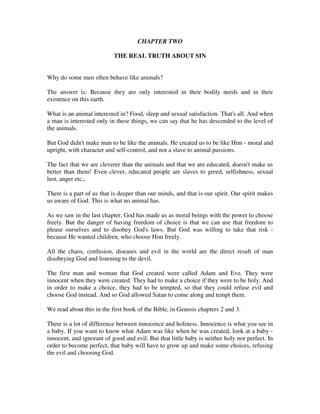CHAPTER TWO 
THE REAL TRUTH ABOUT SIN 
Why do some men often behave like animals? 
The answer is: Because they are only interested in their bodily needs and in their 
existence on this earth. 
What is an animal interested in? Food, sleep and sexual satisfaction. That's all. And when 
a man is interested only in these things, we can say that he has descended to the level of 
the animals. 
But God didn't make man to be like the animals. He created us to be like Him - moral and 
upright, with character and self-control, and not a slave to animal passions. 
The fact that we are cleverer than the animals and that we are educated, doesn't make us 
better than them! Even clever, educated people are slaves to greed, selfishness, sexual 
lust, anger etc., 
There is a part of us that is deeper than our minds, and that is our spirit. Our spirit makes 
us aware of God. This is what no animal has. 
As we saw in the last chapter, God has made us as moral beings with the power to choose 
freely. But the danger of having freedom of choice is that we can use that freedom to 
please ourselves and to disobey God's laws. But God was willing to take that risk - 
because He wanted children, who choose Him freely. 
All the chaos, confusion, diseases and evil in the world are the direct result of man 
disobeying God and listening to the devil. 
The first man and woman that God created were called Adam and Eve. They were 
innocent when they were created. They had to make a choice if they were to be holy. And 
in order to make a choice, they had to be tempted, so that they could refuse evil and 
choose God instead. And so God allowed Satan to come along and tempt them. 
We read about this in the first book of the Bible, in Genesis chapters 2 and 3. 
There is a lot of difference between innocence and holiness. Innocence is what you see in 
a baby. If you want to know what Adam was like when he was created, look at a baby - 
innocent, and ignorant of good and evil. But that little baby is neither holy nor perfect. In 
order to become perfect, that baby will have to grow up and make some choices, refusing 
the evil and choosing God. 
 