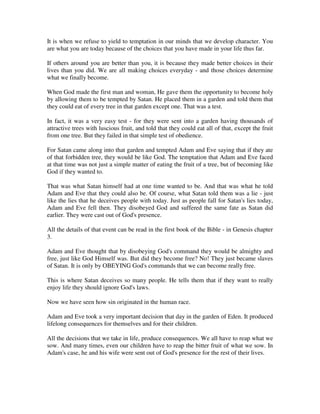 It is when we refuse to yield to temptation in our minds that we develop character. You 
are what you are today because of the choices that you have made in your life thus far. 
If others around you are better than you, it is because they made better choices in their 
lives than you did. We are all making choices everyday - and those choices determine 
what we finally become. 
When God made the first man and woman, He gave them the opportunity to become holy 
by allowing them to be tempted by Satan. He placed them in a garden and told them that 
they could eat of every tree in that garden except one. That was a test. 
In fact, it was a very easy test - for they were sent into a garden having thousands of 
attractive trees with luscious fruit, and told that they could eat all of that, except the fruit 
from one tree. But they failed in that simple test of obedience. 
For Satan came along into that garden and tempted Adam and Eve saying that if they ate 
of that forbidden tree, they would be like God. The temptation that Adam and Eve faced 
at that time was not just a simple matter of eating the fruit of a tree, but of becoming like 
God if they wanted to. 
That was what Satan himself had at one time wanted to be. And that was what he told 
Adam and Eve that they could also be. Of course, what Satan told them was a lie - just 
like the lies that he deceives people with today. Just as people fall for Satan's lies today, 
Adam and Eve fell then. They disobeyed God and suffered the same fate as Satan did 
earlier. They were cast out of God's presence. 
All the details of that event can be read in the first book of the Bible - in Genesis chapter 
3. 
Adam and Eve thought that by disobeying God's command they would be almighty and 
free, just like God Himself was. But did they become free? No! They just became slaves 
of Satan. It is only by OBEYING God's commands that we can become really free. 
This is where Satan deceives so many people. He tells them that if they want to really 
enjoy life they should ignore God's laws. 
Now we have seen how sin originated in the human race. 
Adam and Eve took a very important decision that day in the garden of Eden. It produced 
lifelong consequences for themselves and for their children. 
All the decisions that we take in life, produce consequences. We all have to reap what we 
sow. And many times, even our children have to reap the bitter fruit of what we sow. In 
Adam's case, he and his wife were sent out of God's presence for the rest of their lives. 
 