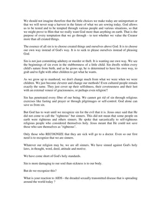 We should not imagine therefore that the little choices we make today are unimportant or 
that we will never reap a harvest in the future of what we are sowing today. God allows 
us to be tested and to be tempted through various people and various situations, so that 
we might prove to Him that we really want God more than anything on earth. That is the 
purpose of every temptation that we go through - to test whether we value the Creator 
more than all created things. 
The essence of all sin is to choose created things and ourselves above God. It is to choose 
our own way instead of God's way. It is to seek to please ourselves instead of pleasing 
God. 
Sin is not just committing adultery or murder or theft. It is wanting our own way. We see 
the beginnings of sin even in the stubbornness of a little child. Sin dwells within every 
child's nature from birth, and as he grows up, he is determined to have his own way, to 
grab and to fight with other children to get what he wants. 
As we grow up to manhood, we don't change much from what we were when we were 
children. We just become cleverer and change our methods! Even cultured people remain 
exactly the same. They just cover up their selfishness, their covetousness and their lust 
with an external veneer of graciousness, or perhaps even religion!! 
Sin has penetrated every fibre of our being. We cannot get rid of sin through religious 
exercises like fasting and prayer or through pilgrimages or self-control. God alone can 
save us from sin. 
But God has to wait until we recognize sin for the evil that it is. Jesus once said that He 
did not come to call the "righteous" but sinners. This did not mean that some people on 
earth were righteous and others sinners. He spoke that sarcastically to self-righteous 
religious people who considered themselves holy. Jesus meant that He could not save 
those who saw themselves as "righteous". 
Only those who RECOGNIZE that they are sick will go to a doctor. Even so our first 
need is to recognize that we are sinners. 
Whatever our religion may be, we are all sinners. We have sinned against God's holy 
laws, in thought, word, deed, attitude and motive. 
We have come short of God's holy standards. 
Sin is more damaging to our soul than sickness is to our body. 
But do we recognize this? 
What is your reaction to AIDS - the dreaded sexually transmitted disease that is spreading 
around the world today ? 
 