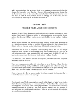 AIDS is so contagious, that people are afraid to go anywhere near anyone who has that 
disease. Sin is actually worse than that - the only difference being that the damage that 
sin does is to our souls. So it is not visible externally. Sin's effects however are far worse 
than those of AIDS. It ruins our lives, makes us unhappy here in this world, and will 
finally destroy us in eternity - if we are not saved from it. 
CHAPTER THREE 
THE REAL TRUTH ABOUT OUR CONSCIENCE 
We have all been created with a conscience that constantly reminds us that we are moral 
beings. Conscience is God's voice within us telling us that we are responsible for our 
actions. One day, we will have to give an answer to God for the way we have lived our 
lives. 
We are not like animals, who have no conscience. Animals are not moral beings and so 
they don't have to answer to God for anything. When an animal dies, that is the end for it. 
But not so for us. Man was created in the image of God and is an eternal being. 
For us there will be a day of judgment. Then everything that we did, said and thought 
during our entire lives will be brought back to our minds, and assessed by God. And He 
will judge us according to the standard of His holy laws given in the Bible. We will then 
have to give an answer to God for every single action, word and thought. 
The Bible says, "It is destined that men die only once, and after that comes judgment" 
(Hebrews chapter 9, verse 27). 
Many men escape punishment for their crimes here on earth. But they will get their just 
punishment when they finally stand before God's judgment-seat. Likewise, many men 
have never been appreciated or rewarded here on earth for all the good that they did to 
others. They will be rewarded when Christ comes back to this earth. 
Since we have to give God an answer one day for whatever we do, it is important that we 
listen to the voice of our conscience always. 
Conscience is one of God's greatest gifts to man. It is like the gift of "pain" in our bodies. 
Most of us think of pain only as a nuisance. But we don't realize what a tremendous 
blessing pain is to our lives. For it is through pain that the body warns us that something 
is wrong somewhere. It is the body's first signal, warning us of sickness. If it were not for 
pain, we would not even know when we have a sickness, and we could die. It is pain that 
saves us from premature death. 
 