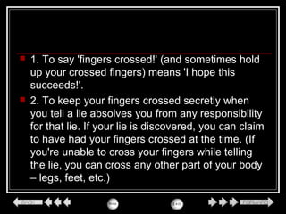  1. To say 'fingers crossed!' (and sometimes hold
up your crossed fingers) means 'I hope this
succeeds!'.
 2. To keep your fingers crossed secretly when
you tell a lie absolves you from any responsibility
for that lie. If your lie is discovered, you can claim
to have had your fingers crossed at the time. (If
you're unable to cross your fingers while telling
the lie, you can cross any other part of your body
– legs, feet, etc.)
 