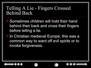 Telling A Lie - Fingers Crossed
Behind Back
 Sometimes children will hold their hand
behind their back and cross their fingers
before telling a lie.
 In Christian medieval Europe, this was a
common way to ward off evil spirits or to
invoke forgiveness.
 