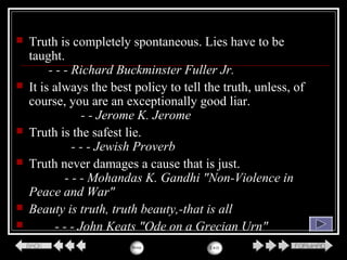  Truth is completely spontaneous. Lies have to be
taught.
- - - Richard Buckminster Fuller Jr.
 It is always the best policy to tell the truth, unless, of
course, you are an exceptionally good liar.
- - Jerome K. Jerome
 Truth is the safest lie.
- - - Jewish Proverb
 Truth never damages a cause that is just.
- - - Mohandas K. Gandhi "Non-Violence in
Peace and War"
 Beauty is truth, truth beauty,-that is all
 - - - John Keats "Ode on a Grecian Urn"
 