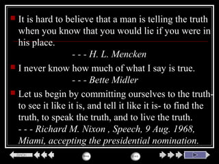  It is hard to believe that a man is telling the truth
when you know that you would lie if you were in
his place.
- - - H. L. Mencken
 I never know how much of what I say is true.
- - - Bette Midler
 Let us begin by committing ourselves to the truth-
to see it like it is, and tell it like it is- to find the
truth, to speak the truth, and to live the truth.
- - - Richard M. Nixon , Speech, 9 Aug. 1968,
Miami, accepting the presidential nomination.
 