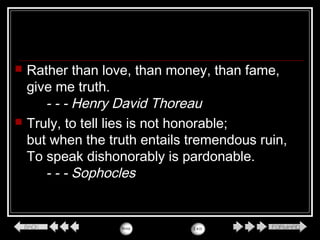  Rather than love, than money, than fame,
give me truth.
- - - Henry David Thoreau
 Truly, to tell lies is not honorable;
but when the truth entails tremendous ruin,
To speak dishonorably is pardonable.
- - - Sophocles
 