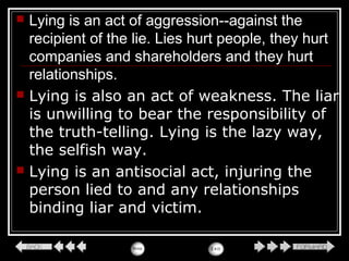  Lying is an act of aggression--against the
recipient of the lie. Lies hurt people, they hurt
companies and shareholders and they hurt
relationships.
 Lying is also an act of weakness. The liar
is unwilling to bear the responsibility of
the truth-telling. Lying is the lazy way,
the selfish way.
 Lying is an antisocial act, injuring the
person lied to and any relationships
binding liar and victim.
 