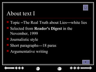 About text I
 Topic –The Real Truth about Lies—white lies
 Selected from Reader's Digest in the
November, 1999
 Journalistic style
 Short paragraphs---18 paras
 Argumentative writing
 