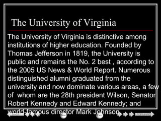 The University of Virginia
The University of Virginia is distinctive among
institutions of higher education. Founded by
Thomas Jefferson in 1819, the University is
public and remains the No. 2 best , according to
the 2005 US News & World Report. Numerous
distinguished alumni graduated from the
university and now dominate various areas, a few
of whom are the 28th president Wilson, Senator
Robert Kennedy and Edward Kennedy; and
world-famous director Mark Johnson.
 