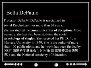 Bella DePaulo
Professor Bella M. DePaulo is specialized in
Social Psychology. For more than 20 years,
She has studied the communication of deception. More
recently, she has also been studying the social
psychology of singles. She received her Ph. D. from
Harvard University in 1979. She is the author of more
than 100 publications, and her work has been funded by
NSF( 国家科学基金会 ), NIMH( 国家精神卫生研究
院 ), and the National Academy of Education.
 