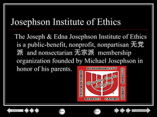 Josephson Institute of Ethics
The Joseph & Edna Josephson Institute of Ethics
is a public-benefit, nonprofit, nonpartisan 无党
派 and nonsectarian 无宗派 membership
organization founded by Michael Josephson in
honor of his parents.
 