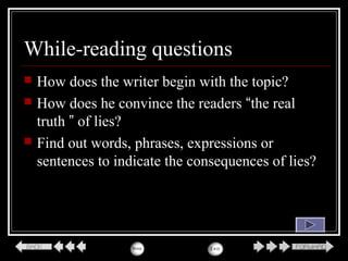 While-reading questions
 How does the writer begin with the topic?
 How does he convince the readers “the real
truth ” of lies?
 Find out words, phrases, expressions or
sentences to indicate the consequences of lies?
 