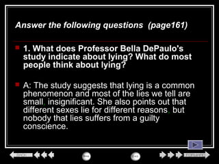  1. What does Professor Bella DePaulo's
study indicate about lying? What do most
people think about lying?
 A: The study suggests that lying is a common
phenomenon and most of the lies we tell are
small, insignificant. She also points out that
different sexes lie for different reasons, but
nobody that lies suffers from a guilty
conscience.
Answer the following questions (page161)
 