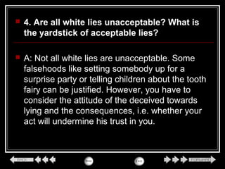  4. Are all white lies unacceptable? What is
the yardstick of acceptable lies?
 A: Not all white lies are unacceptable. Some
falsehoods like setting somebody up for a
surprise party or telling children about the tooth
fairy can be justified. However, you have to
consider the attitude of the deceived towards
lying and the consequences, i.e. whether your
act will undermine his trust in you.
 
