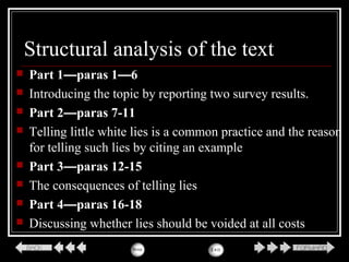 Structural analysis of the text
 Part 1—paras 1—6
 Introducing the topic by reporting two survey results.
 Part 2—paras 7-11
 Telling little white lies is a common practice and the reason
for telling such lies by citing an example
 Part 3—paras 12-15
 The consequences of telling lies
 Part 4—paras 16-18
 Discussing whether lies should be voided at all costs
 