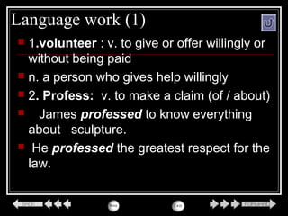 Language work (1)
 1.volunteer : v. to give or offer willingly or
without being paid
 n. a person who gives help willingly
 2. Profess: v. to make a claim (of / about)
 James professed to know everything
about sculpture.
 He professed the greatest respect for the
law.
 