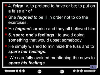  4. feign: v. to pretend to have or be; to put on
a false air of
 She feigned to be ill in order not to do the
exercises.
 He feigned surprise and they all believed him.
 5. spare one's feelings : to avoid doing
something that would upset somebody
 He simply wished to minimize the fuss and to
spare her feelings.
 We carefully avoided mentioning the news to
spare his feelings.
 