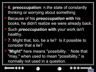  6. preoccupation: n.the state of constantly
thinking or worrying about something
 Because of his preoccupation with his
books, he didn't realize we were already back.
 Such preoccupation with your work isn't
healthy.
 7. Might that, too, be a lie? Is it possible to
consider that a lie?
 "Might" here means "possibility. " Note that
"may," when used to mean "possibility," is
normally not used in a question.
 