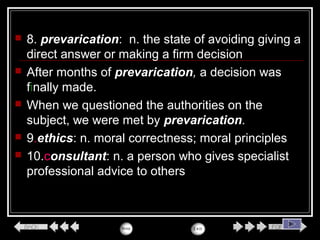  8. prevarication: n. the state of avoiding giving a
direct answer or making a firm decision
 After months of prevarication, a decision was
finally made.
 When we questioned the authorities on the
subject, we were met by prevarication.
 9.ethics: n. moral correctness; moral principles
 10.consultant: n. a person who gives specialist
professional advice to others
 