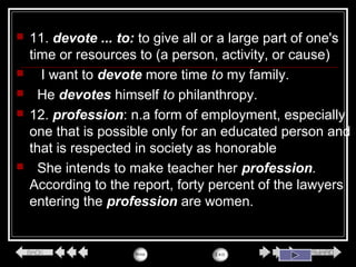  11. devote ... to: to give all or a large part of one's
time or resources to (a person, activity, or cause)
 I want to devote more time to my family.
 He devotes himself to philanthropy.
 12. profession: n.a form of employment, especially
one that is possible only for an educated person and
that is respected in society as honorable
 She intends to make teacher her profession.
According to the report, forty percent of the lawyers
entering the profession are women.
 