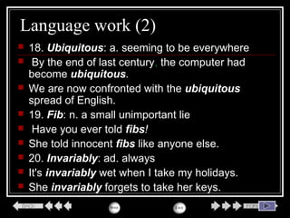 Language work (2)
 18. Ubiquitous: a. seeming to be everywhere
 By the end of last century, the computer had
become ubiquitous.
 We are now confronted with the ubiquitous
spread of English.
 19. Fib: n. a small unimportant lie
 Have you ever told fibs!
 She told innocent fibs like anyone else.
 20. Invariably: ad. always
 It's invariably wet when I take my holidays.
 She invariably forgets to take her keys.
 