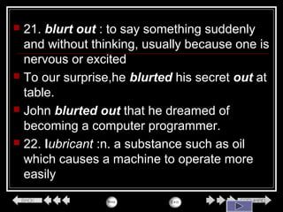  21. blurt out : to say something suddenly
and without thinking, usually because one is
nervous or excited
 To our surprise,he blurted his secret out at
table.
 John blurted out that he dreamed of
becoming a computer programmer.
 22. lubricant :n. a substance such as oil
which causes a machine to operate more
easily
 