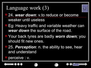 Language work (3)
 24. wear down: v.to reduce or become
weaker until useless
 Eg: Heavy traffic and variable weather can
wear down the surface of the road.
 Your back tyres are badly worn down; you
should fit new ones.
 25. Perception: n. the ability to see, hear
and understand
 perceive : v.
 