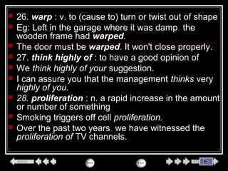  26. warp : v. to (cause to) turn or twist out of shape
 Eg: Left in the garage where it was damp, the
wooden frame had warped.
 The door must be warped. It won't close properly.
 27. think highly of : to have a good opinion of
 We think highly of your suggestion.
 I can assure you that the management thinks very
highly of you.
 28. proliferation : n. a rapid increase in the amount
or number of something
 Smoking triggers off cell proliferation.
 Over the past two years, we have witnessed the
proliferation of TV channels.
 