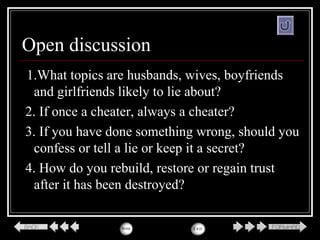 Open discussion
1.What topics are husbands, wives, boyfriends
and girlfriends likely to lie about?
2. If once a cheater, always a cheater?
3. If you have done something wrong, should you
confess or tell a lie or keep it a secret?
4. How do you rebuild, restore or regain trust
after it has been destroyed?
 