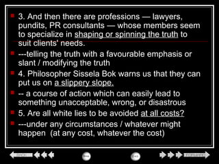  3. And then there are professions — lawyers,
pundits, PR consultants — whose members seem
to specialize in shaping or spinning the truth to
suit clients' needs.
 ---telling the truth with a favourable emphasis or
slant / modifying the truth
 4. Philosopher Sissela Bok warns us that they can
put us on a slippery slope.
 -- a course of action which can easily lead to
something unacceptable, wrong, or disastrous
 5. Are all white lies to be avoided at all costs?
 ---under any circumstances / whatever might
happen (at any cost, whatever the cost)
 
