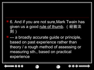  6. And if you are not sure,Mark Twain has
given us a good rule of thumb. （经验法
则）
 --- a broadly accurate guide or principle,
based on past experience rather than
theory / a rough method of assessing or
measuring sth., based on practical
experience
 