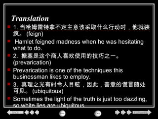 Translation
 1. 当哈姆雷特拿不定主意该采取什么行动时，他就装
疯。 (feign)
 Hamlet feigned madness when he was hesitating
what to do.
 2. 搪塞是这个商人喜欢使用的技巧之一。
(prevarication)
 Prevarication is one of the techniques this
businessman likes to employ.
 3. 真理之光有时令人目眩，因此，善意的谎言随处
可见。 (ubiquitous)
 Sometimes the light of the truth is just too dazzling,
so white lies are ubiquitous.
 
