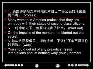  4. 美国许多妇女声称她们对自己二等公民的地位感
到不满。 (profess)
 Many women in America profess that they are
unhappy with their status of second-class citizens.
 5. 一时冲动之下，他脱口说出了秘密。 (blurt out)
 On the impulse of the moment, he blurted out the
secret.
 6. 你应该摆脱偏见，抵制诱惑，不让任何东西扭曲你
的判断。 (warp)
 You should get rid of any prejudice, resist
temptations and let nothing warp your judgment.
 