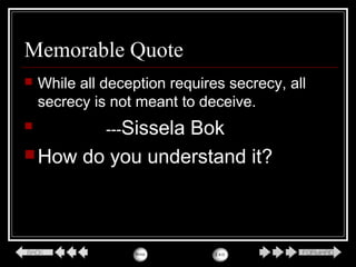 Memorable Quote
 While all deception requires secrecy, all
secrecy is not meant to deceive.
 ---Sissela Bok
How do you understand it?
 