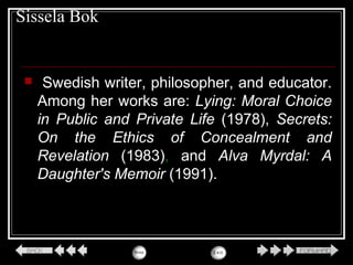 Sissela Bok
 Swedish writer, philosopher, and educator.
Among her works are: Lying: Moral Choice
in Public and Private Life (1978), Secrets:
On the Ethics of Concealment and
Revelation (1983), and Alva Myrdal: A
Daughter's Memoir (1991).
 