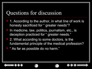 Questions for discussion
 1. According to the author, in what line of work is
honesty sacrificed for “ greater needs”?
 In medicine, law, politics, journalism, etc., is
deception practiced for “ greater needs.”
 2. What according to some doctors, is the
fundamental principle of the medical profession?
 “ As far as possible do no harm.”
 