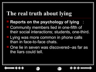 The real truth about lying
 Reports on the psychology of lying ：
 Community members lied in one-fifth of
their social interactions; students, one-third.
 Lying was more common in phone calls
than in face-to-face chats.
 One lie in seven was discovered--as far as
the liars could tell.
 