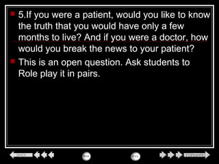  5.If you were a patient, would you like to know
the truth that you would have only a few
months to live? And if you were a doctor, how
would you break the news to your patient?
 This is an open question. Ask students to
Role play it in pairs.
 