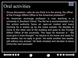 Oral activities
 Group discussion---who do you think is in the wrong, the officer
of the Foreign Affairs Office or the American professor?
 An American exchange professor is now teaching in a
university in Southern China. The flat he is accommodated in by
the school authority faces an open-air market and every
morning he is woken up by the noise outside. He decides to
move to the other end of the building and goes to the Foreign
Affairs Office of the university. The reply he receives is “ We
must give it more thought.” he returns to his home and waits for
two weeks, but no reply is given. He waits another two weeks,
still without any answer. He feels cheated and decides to leave
China the next semester.
 